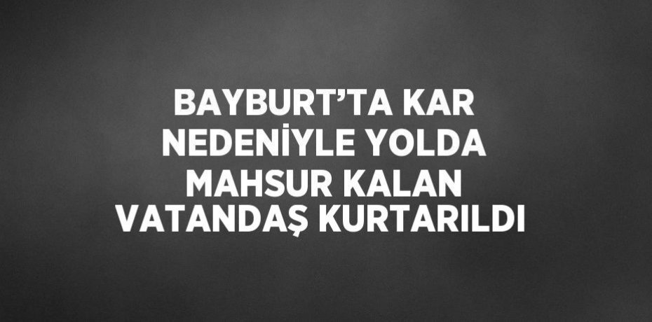 BAYBURT’TA KAR NEDENİYLE YOLDA MAHSUR KALAN VATANDAŞ KURTARILDI