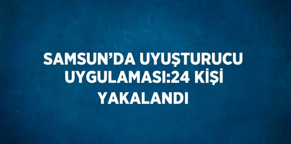 SAMSUN’DA UYUŞTURUCU UYGULAMASI:24 KİŞİ YAKALANDI