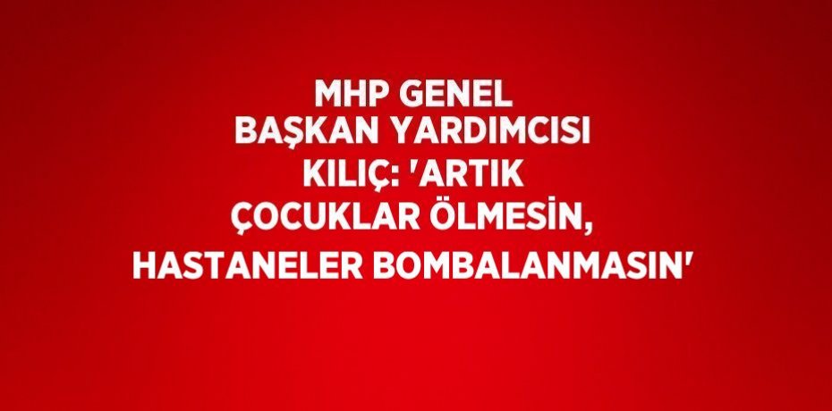 MHP GENEL BAŞKAN YARDIMCISI KILIÇ: 'ARTIK ÇOCUKLAR ÖLMESİN, HASTANELER BOMBALANMASIN'