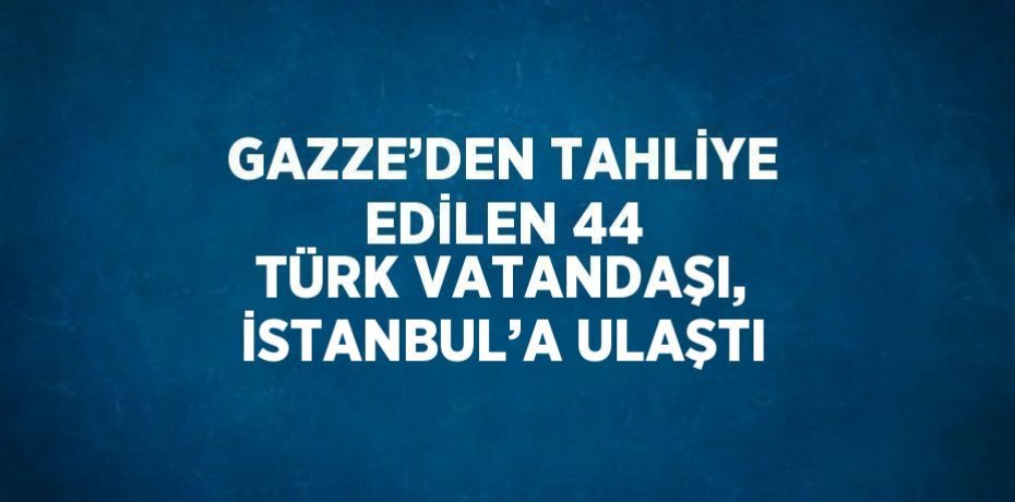 GAZZE’DEN TAHLİYE EDİLEN 44 TÜRK VATANDAŞI, İSTANBUL’A ULAŞTI