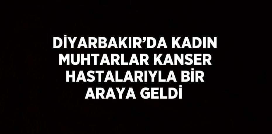 DİYARBAKIR’DA KADIN MUHTARLAR KANSER HASTALARIYLA BİR ARAYA GELDİ