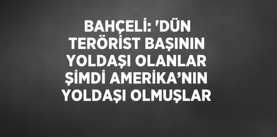 BAHÇELİ: 'DÜN TERÖRİST BAŞININ YOLDAŞI OLANLAR ŞİMDİ AMERİKA’NIN YOLDAŞI OLMUŞLAR
