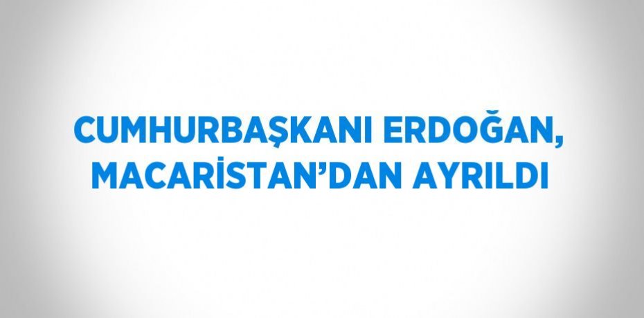 CUMHURBAŞKANI ERDOĞAN, MACARİSTAN’DAN AYRILDI