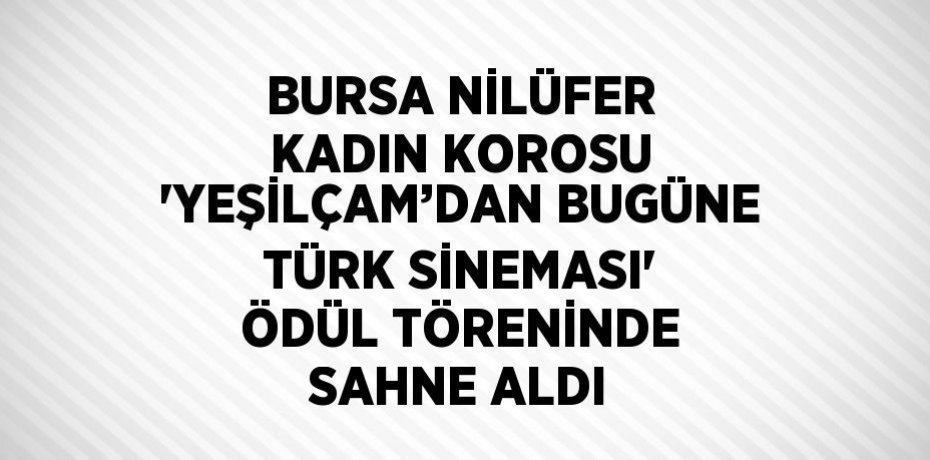 BURSA NİLÜFER KADIN KOROSU 'YEŞİLÇAM’DAN BUGÜNE TÜRK SİNEMASI' ÖDÜL TÖRENİNDE SAHNE ALDI