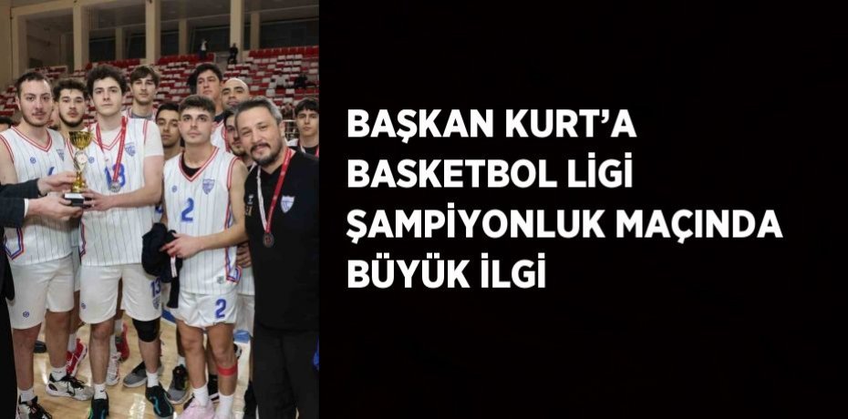 BAŞKAN KURT’A BASKETBOL LİGİ ŞAMPİYONLUK MAÇINDA BÜYÜK İLGİ