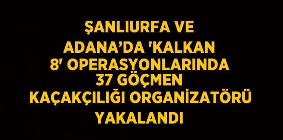 ŞANLIURFA VE ADANA’DA 'KALKAN 8' OPERASYONLARINDA 37 GÖÇMEN KAÇAKÇILIĞI ORGANİZATÖRÜ YAKALANDI