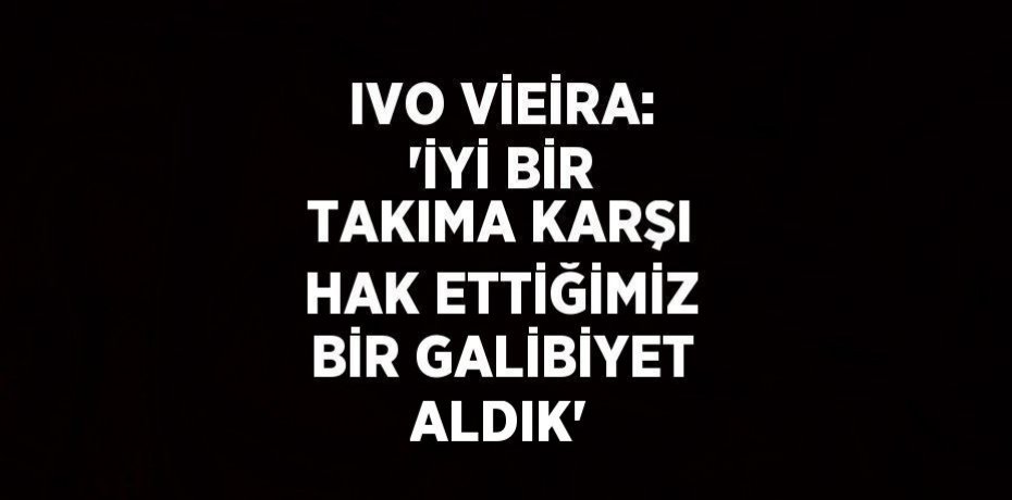 IVO VİEİRA: 'İYİ BİR TAKIMA KARŞI HAK ETTİĞİMİZ BİR GALİBİYET ALDIK'