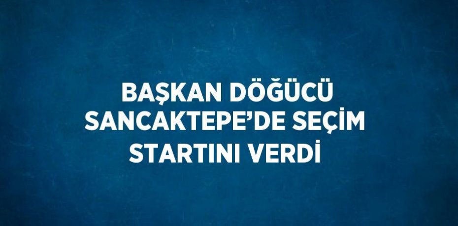 BAŞKAN DÖĞÜCÜ SANCAKTEPE’DE SEÇİM STARTINI VERDİ