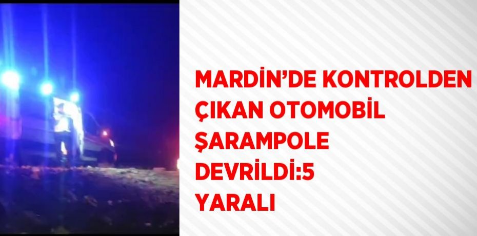 MARDİN’DE KONTROLDEN ÇIKAN OTOMOBİL ŞARAMPOLE DEVRİLDİ:5 YARALI
