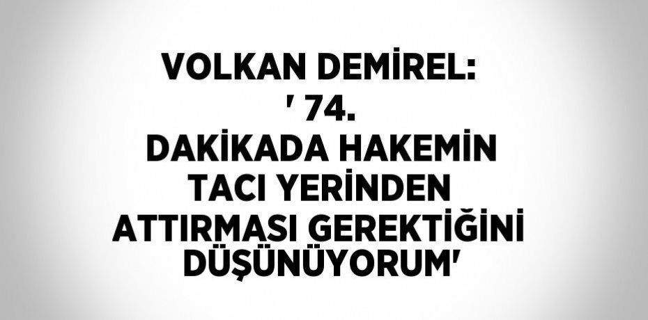 VOLKAN DEMİREL: ' 74. DAKİKADA HAKEMİN TACI YERİNDEN ATTIRMASI GEREKTİĞİNİ DÜŞÜNÜYORUM'