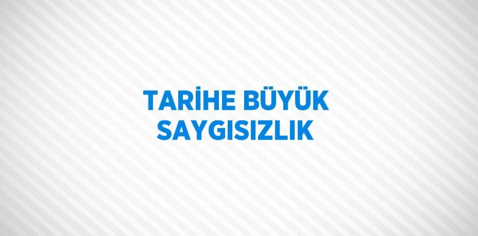 TARİHE BÜYÜK SAYGISIZLIK