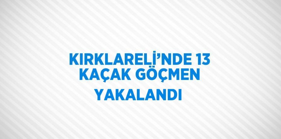 KIRKLARELİ’NDE 13 KAÇAK GÖÇMEN YAKALANDI