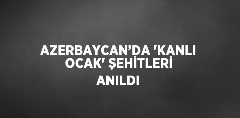 AZERBAYCAN’DA 'KANLI OCAK' ŞEHİTLERİ ANILDI