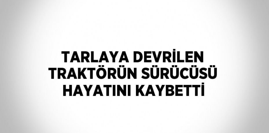 TARLAYA DEVRİLEN TRAKTÖRÜN SÜRÜCÜSÜ HAYATINI KAYBETTİ
