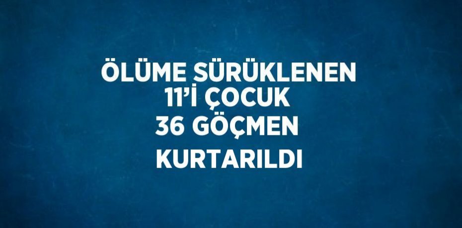 ÖLÜME SÜRÜKLENEN 11’İ ÇOCUK 36 GÖÇMEN KURTARILDI