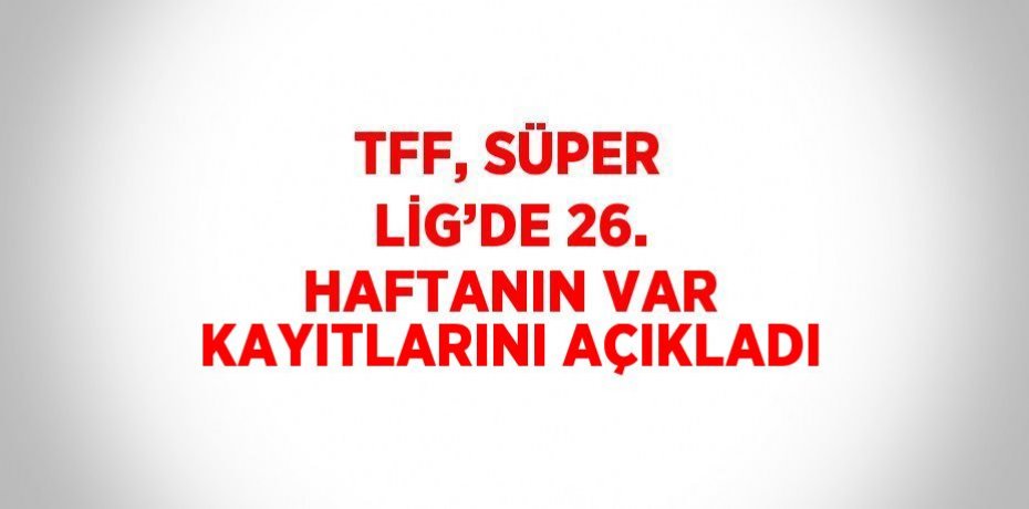TFF, SÜPER LİG’DE 26. HAFTANIN VAR KAYITLARINI AÇIKLADI