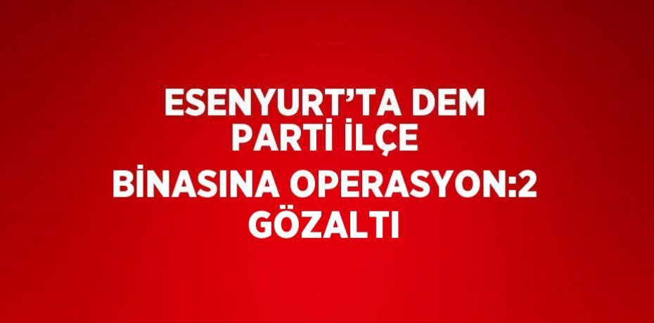 ESENYURT’TA DEM PARTİ İLÇE BİNASINA OPERASYON:2 GÖZALTI