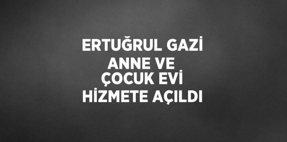 ERTUĞRUL GAZİ ANNE VE ÇOCUK EVİ HİZMETE AÇILDI