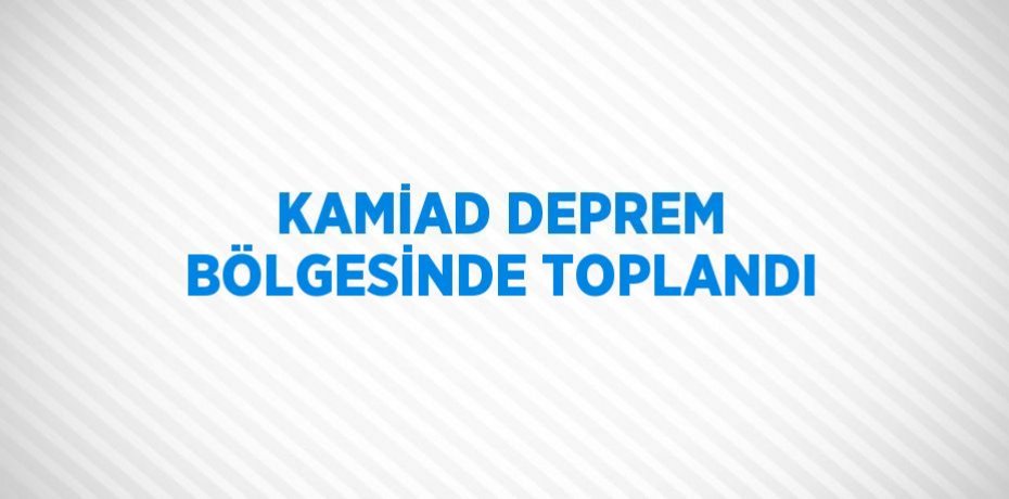 KAMİAD DEPREM BÖLGESİNDE TOPLANDI