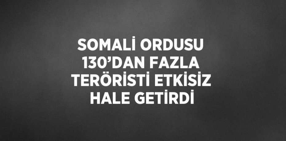 SOMALİ ORDUSU 130’DAN FAZLA TERÖRİSTİ ETKİSİZ HALE GETİRDİ