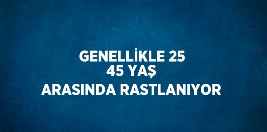 GENELLİKLE 25 45 YAŞ ARASINDA RASTLANIYOR