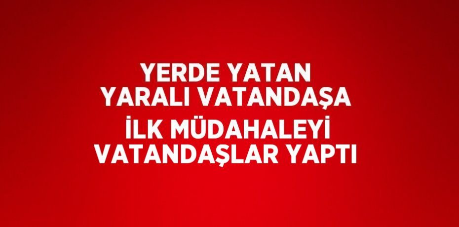 YERDE YATAN YARALI VATANDAŞA İLK MÜDAHALEYİ VATANDAŞLAR YAPTI
