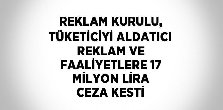 REKLAM KURULU, TÜKETİCİYİ ALDATICI REKLAM VE FAALİYETLERE 17 MİLYON LİRA CEZA KESTİ