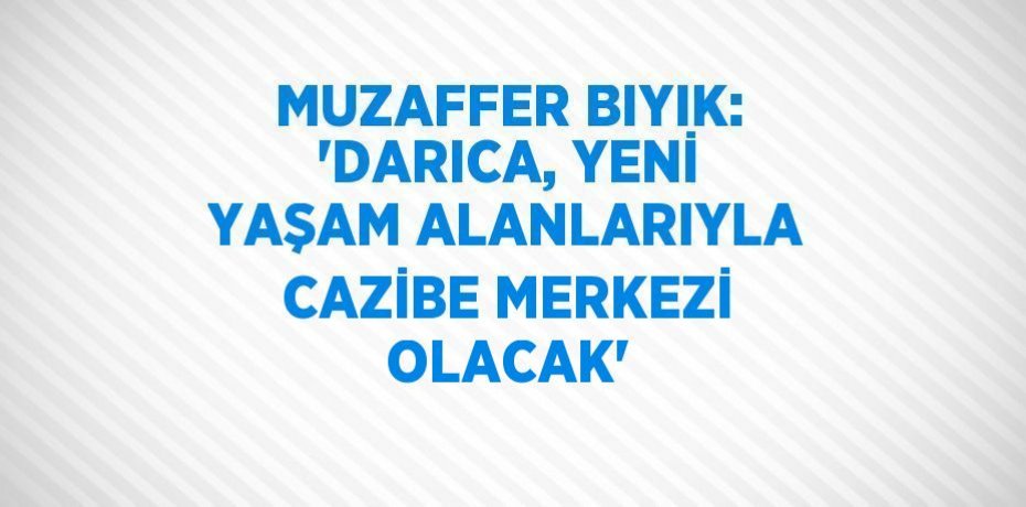 MUZAFFER BIYIK: 'DARICA, YENİ YAŞAM ALANLARIYLA CAZİBE MERKEZİ OLACAK'
