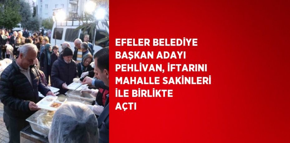 EFELER BELEDİYE BAŞKAN ADAYI PEHLİVAN, İFTARINI MAHALLE SAKİNLERİ İLE BİRLİKTE AÇTI