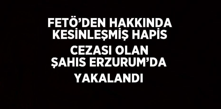 FETÖ’DEN HAKKINDA KESİNLEŞMİŞ HAPİS CEZASI OLAN ŞAHIS ERZURUM’DA YAKALANDI