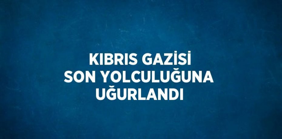 KIBRIS GAZİSİ SON YOLCULUĞUNA UĞURLANDI