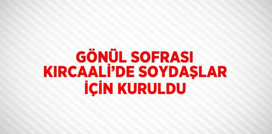 GÖNÜL SOFRASI KIRCAALİ’DE SOYDAŞLAR İÇİN KURULDU