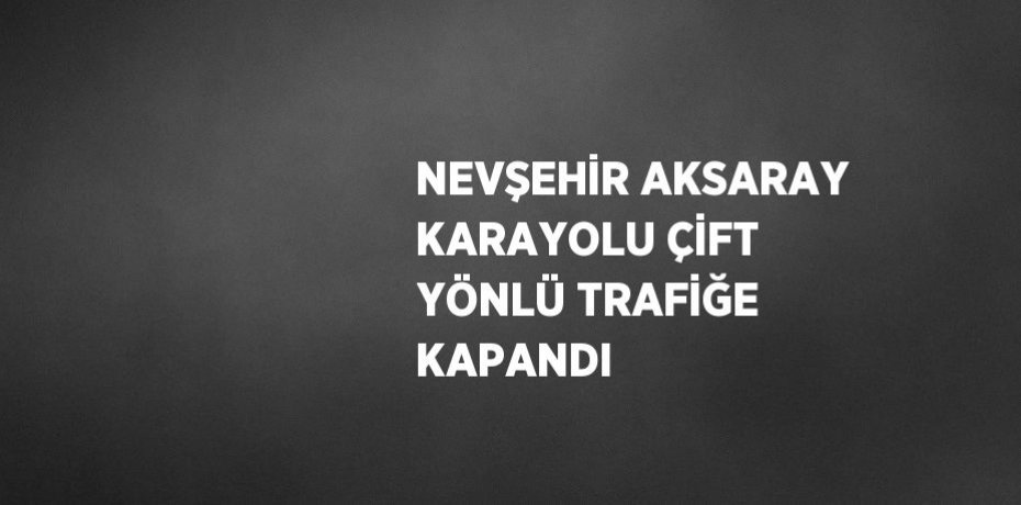 NEVŞEHİR AKSARAY KARAYOLU ÇİFT YÖNLÜ TRAFİĞE KAPANDI