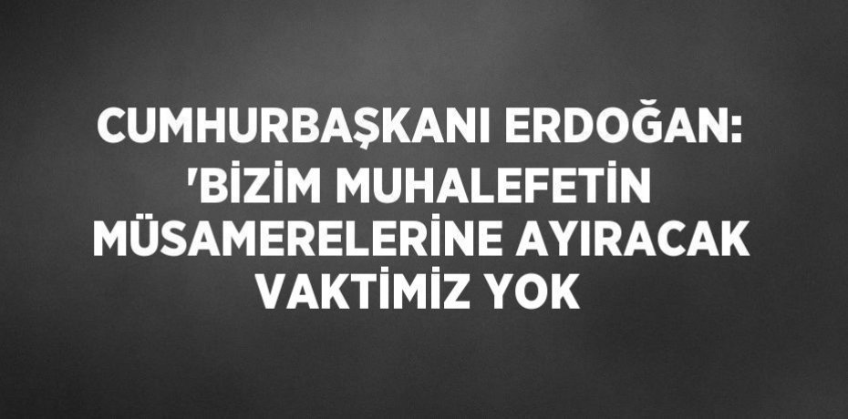 CUMHURBAŞKANI ERDOĞAN: 'BİZİM MUHALEFETİN MÜSAMERELERİNE AYIRACAK VAKTİMİZ YOK