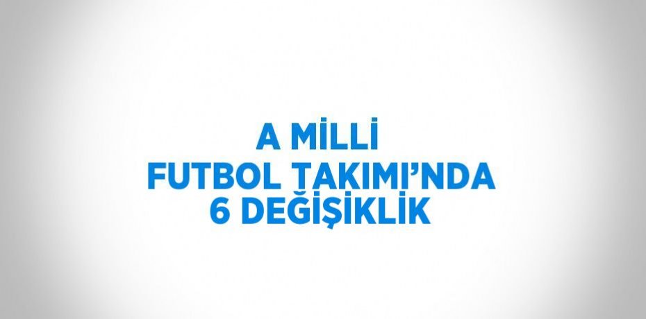 A MİLLİ FUTBOL TAKIMI’NDA 6 DEĞİŞİKLİK