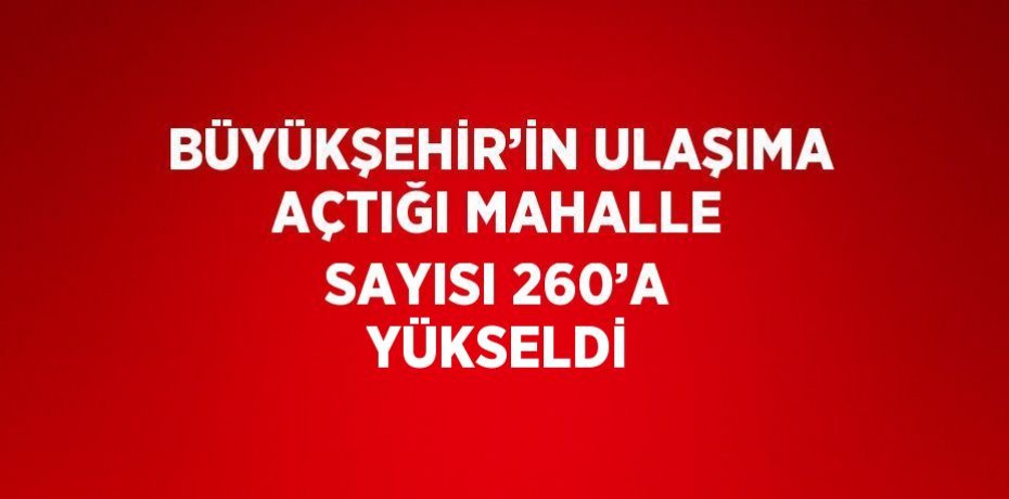 BÜYÜKŞEHİR’İN ULAŞIMA AÇTIĞI MAHALLE SAYISI 260’A YÜKSELDİ