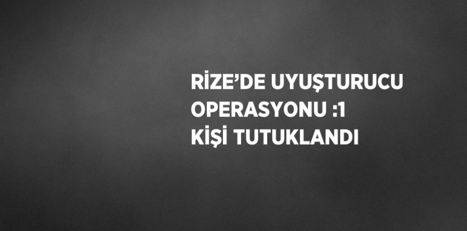 RİZE’DE UYUŞTURUCU OPERASYONU :1 KİŞİ TUTUKLANDI