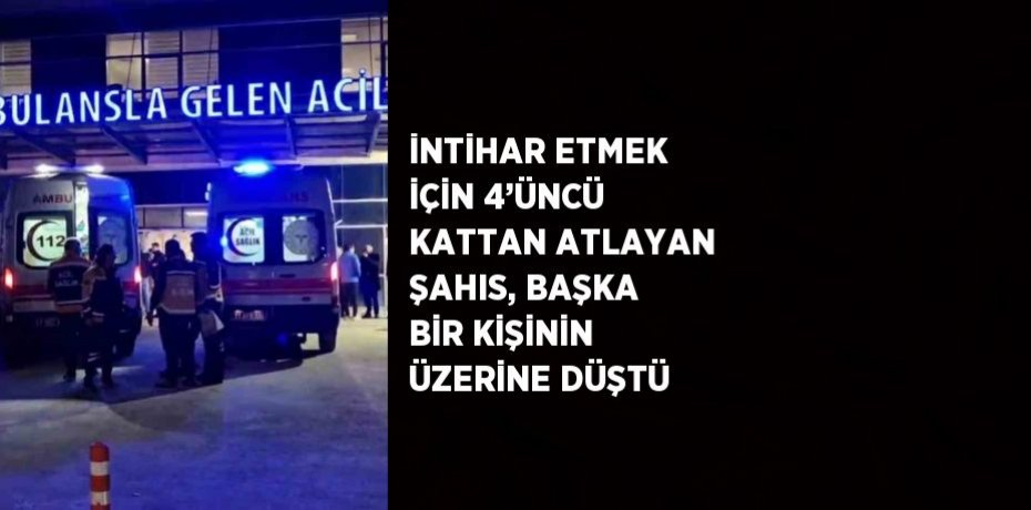 İNTİHAR ETMEK İÇİN 4’ÜNCÜ KATTAN ATLAYAN ŞAHIS, BAŞKA BİR KİŞİNİN ÜZERİNE DÜŞTÜ