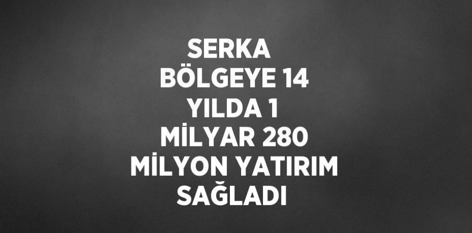 SERKA  BÖLGEYE 14 YILDA 1 MİLYAR 280 MİLYON YATIRIM SAĞLADI