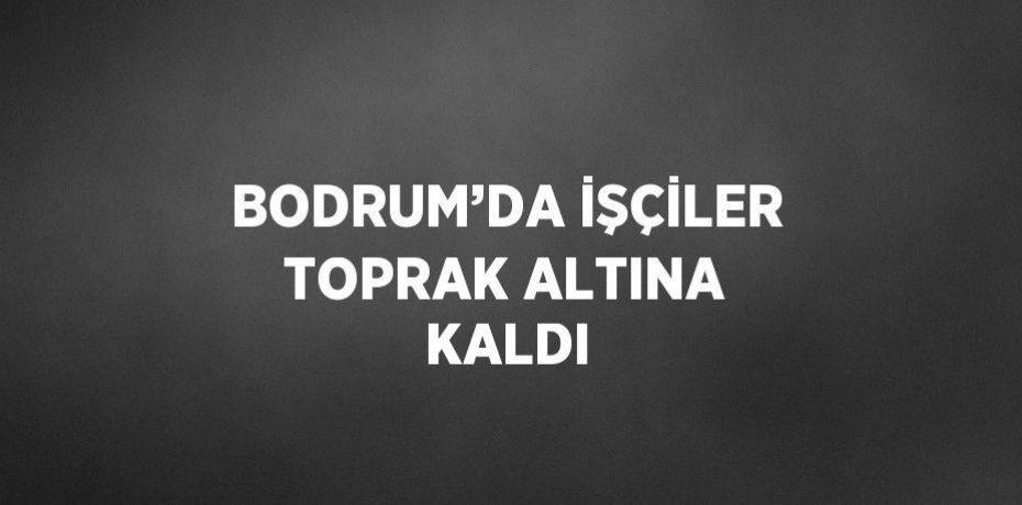 BODRUM’DA İŞÇİLER TOPRAK ALTINA KALDI