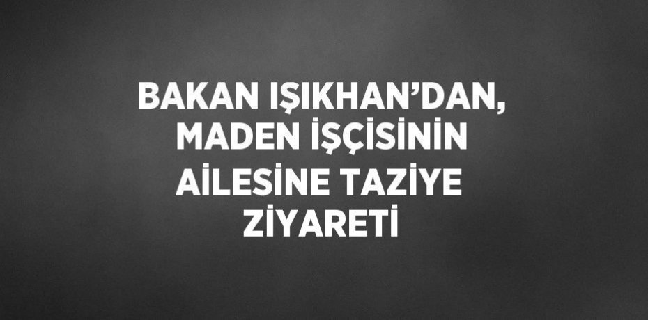 BAKAN IŞIKHAN’DAN, MADEN İŞÇİSİNİN AİLESİNE TAZİYE ZİYARETİ