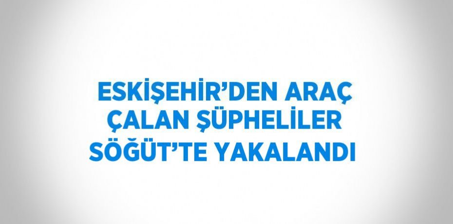 ESKİŞEHİR’DEN ARAÇ ÇALAN ŞÜPHELİLER SÖĞÜT’TE YAKALANDI