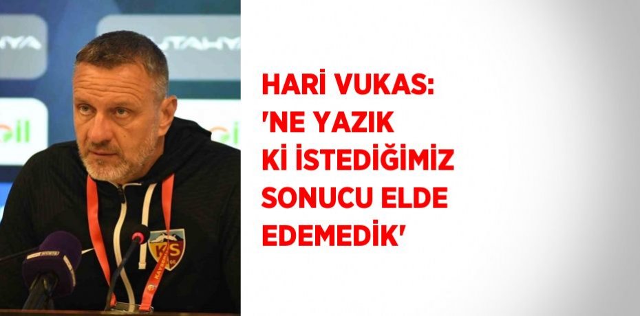 HARİ VUKAS: 'NE YAZIK Kİ İSTEDİĞİMİZ SONUCU ELDE EDEMEDİK'