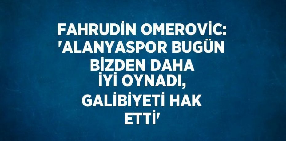 FAHRUDİN OMEROVİC: 'ALANYASPOR BUGÜN BİZDEN DAHA İYİ OYNADI, GALİBİYETİ HAK ETTİ'