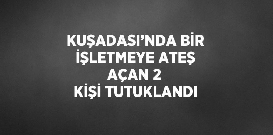 KUŞADASI’NDA BİR İŞLETMEYE ATEŞ AÇAN 2 KİŞİ TUTUKLANDI