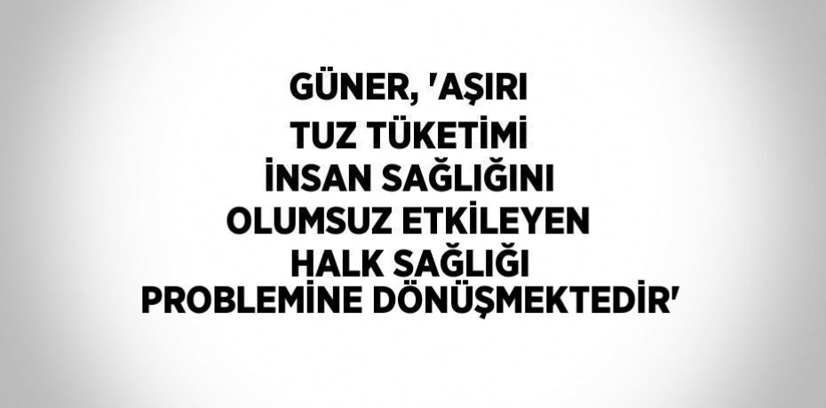 GÜNER, 'AŞIRI TUZ TÜKETİMİ İNSAN SAĞLIĞINI OLUMSUZ ETKİLEYEN HALK SAĞLIĞI PROBLEMİNE DÖNÜŞMEKTEDİR'