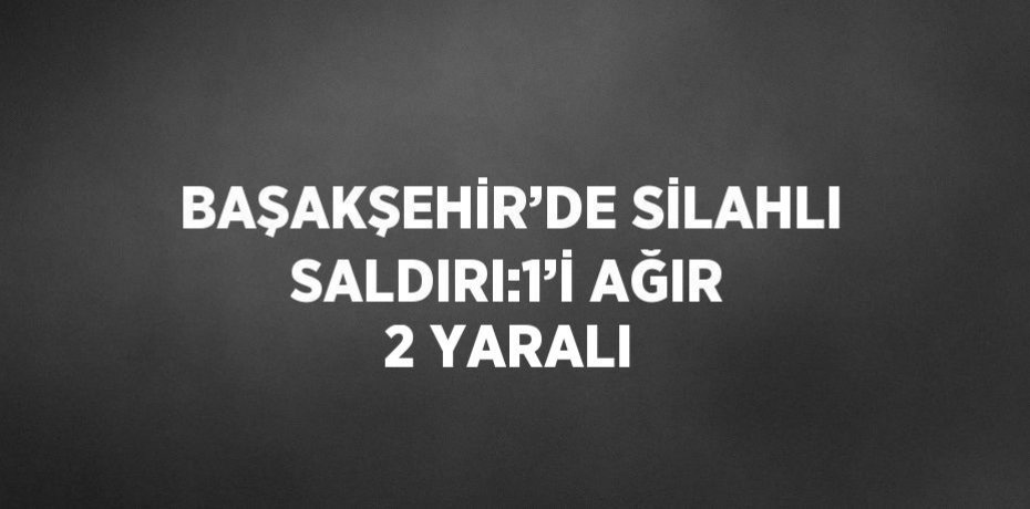BAŞAKŞEHİR’DE SİLAHLI SALDIRI:1’İ AĞIR 2 YARALI