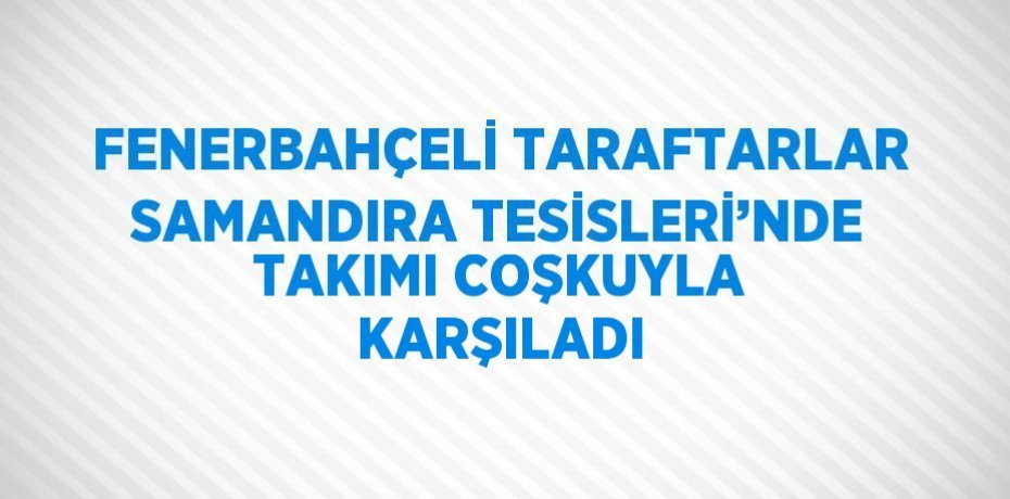 FENERBAHÇELİ TARAFTARLAR SAMANDIRA TESİSLERİ’NDE TAKIMI COŞKUYLA KARŞILADI