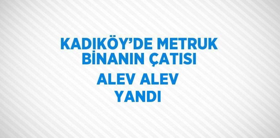 KADIKÖY’DE METRUK BİNANIN ÇATISI ALEV ALEV YANDI