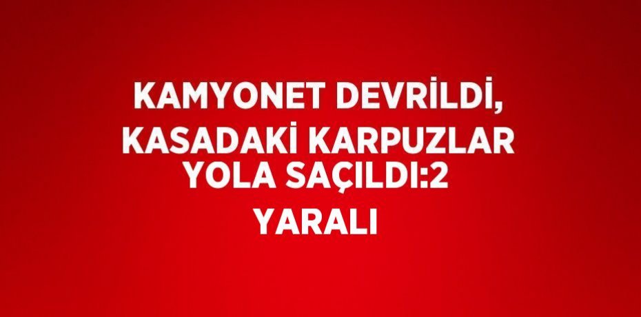 KAMYONET DEVRİLDİ, KASADAKİ KARPUZLAR YOLA SAÇILDI:2 YARALI